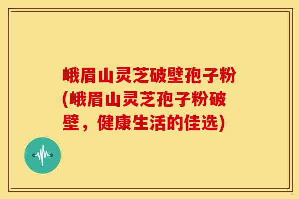 峨眉山灵芝破壁孢子粉(峨眉山灵芝孢子粉破壁，健康生活的佳选)
