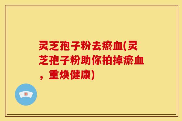 灵芝孢子粉去瘀血(灵芝孢子粉助你拍掉瘀血，重焕健康)