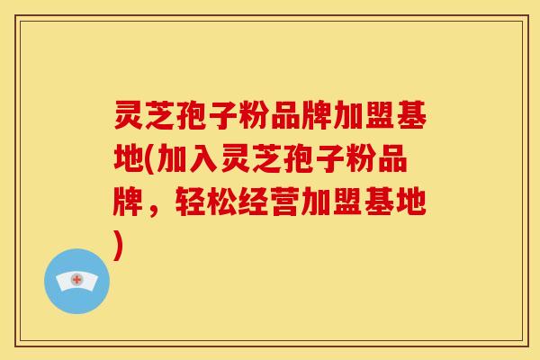 灵芝孢子粉品牌加盟基地(加入灵芝孢子粉品牌，轻松经营加盟基地)