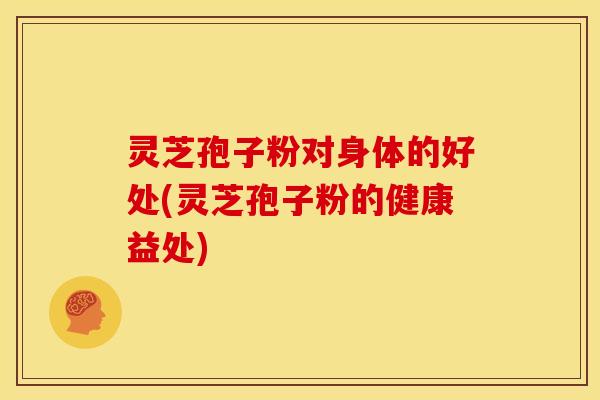 灵芝孢子粉对身体的好处(灵芝孢子粉的健康益处)