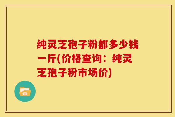 纯灵芝孢子粉都多少钱一斤(价格查询:纯灵芝孢子粉市场价)