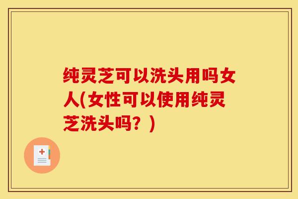 纯灵芝可以洗头用吗女人(女性可以使用纯灵芝洗头吗?)