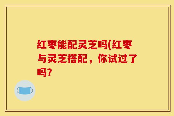 红枣能配灵芝吗(红枣与灵芝搭配,你试过了吗?