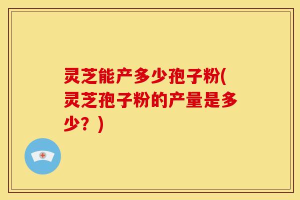 灵芝能产多少孢子粉(灵芝孢子粉的产量是多少？)