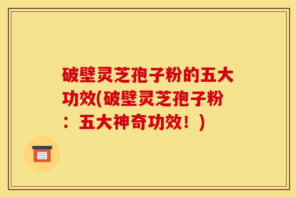 破壁灵芝孢子粉的五大功效(破壁灵芝孢子粉：五大神奇功效！)