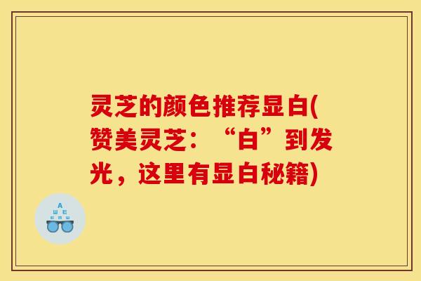 灵芝的颜色推荐显白(赞美灵芝:“白”到发光,这里有显白秘籍)