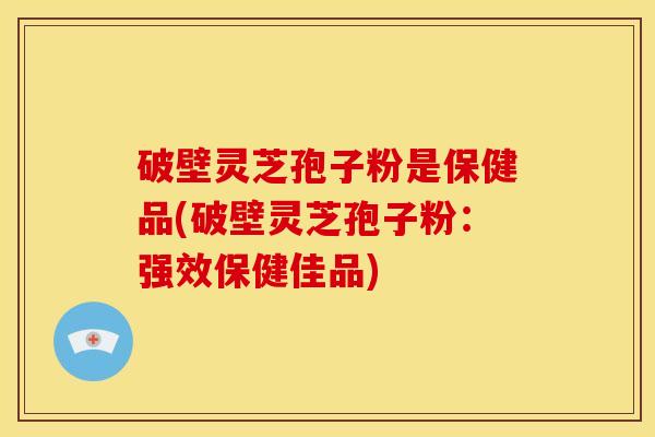 破壁灵芝孢子粉是保健品(破壁灵芝孢子粉:强效保健佳品)