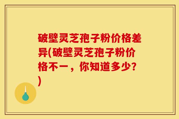 破壁灵芝孢子粉价格差异(破壁灵芝孢子粉价格不一，你知道多少？)
