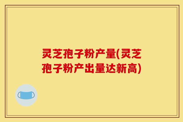 灵芝孢子粉产量(灵芝孢子粉产出量达新高)