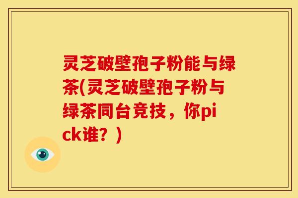 灵芝破壁孢子粉能与绿茶(灵芝破壁孢子粉与绿茶同台竞技,你pick谁?)