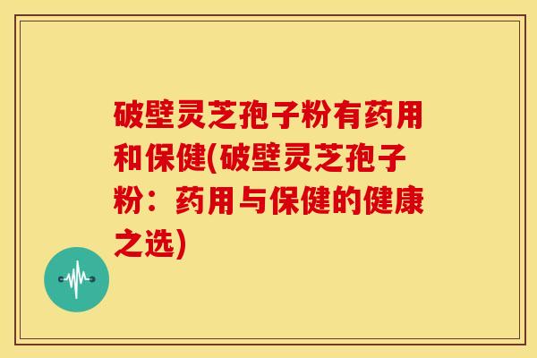 破壁灵芝孢子粉有药用和保健(破壁灵芝孢子粉:药用与保健的健康之选)