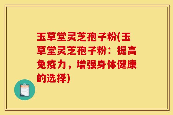 玉草堂灵芝孢子粉(玉草堂灵芝孢子粉：提高免疫力，增强身体健康的选择)