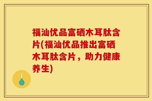 福汕优品富硒木耳肽含片(福汕优品推出富硒木耳肽含片,助力健康养生)