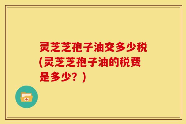 灵芝芝孢子油交多少税(灵芝芝孢子油的税费是多少？)