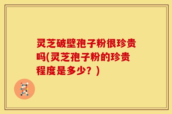 灵芝破壁孢子粉很珍贵吗(灵芝孢子粉的珍贵程度是多少？)