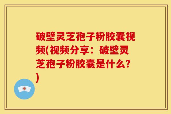 破壁灵芝孢子粉胶囊视频(视频分享：破壁灵芝孢子粉胶囊是什么？)