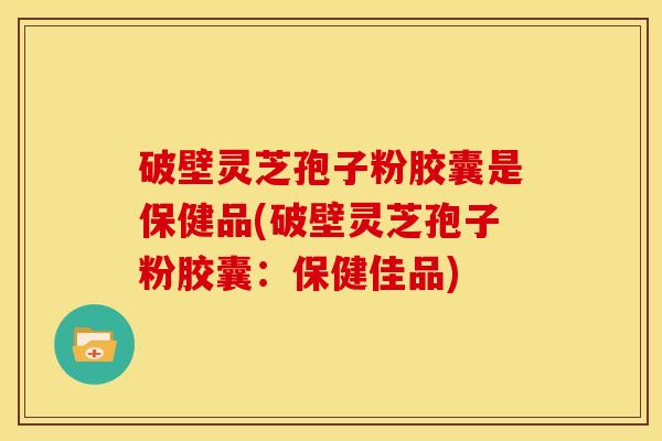 破壁灵芝孢子粉胶囊是保健品(破壁灵芝孢子粉胶囊:保健佳品)