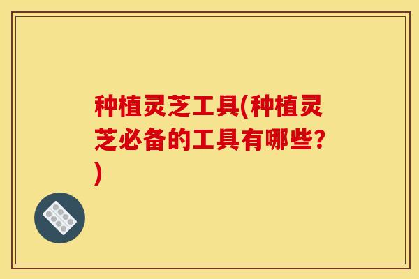 种植灵芝工具(种植灵芝必备的工具有哪些？)