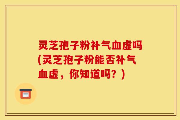 灵芝孢子粉补气血虚吗(灵芝孢子粉能否补气血虚，你知道吗？)