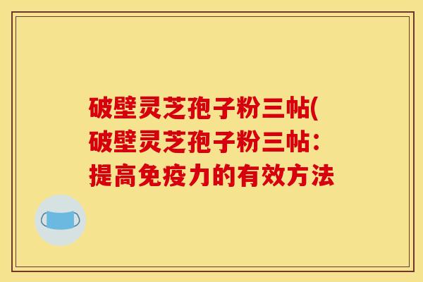 破壁灵芝孢子粉三帖(破壁灵芝孢子粉三帖:提高免疫力的有效方法
