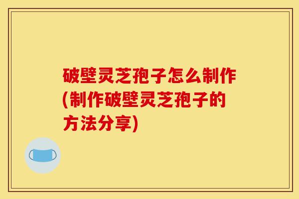 破壁灵芝孢子怎么制作(制作破壁灵芝孢子的方法分享)