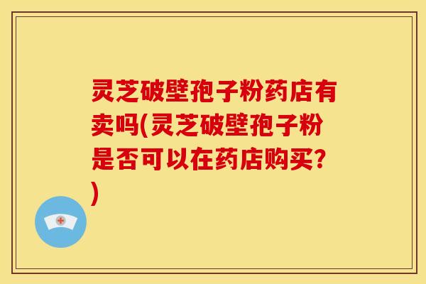 灵芝破壁孢子粉药店有卖吗(灵芝破壁孢子粉是否可以在药店购买？)