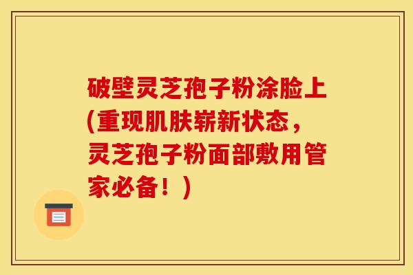 破壁灵芝孢子粉涂脸上(重现肌肤崭新状态,灵芝孢子粉面部敷用管家必备!)