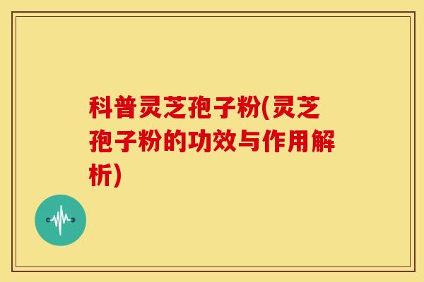 科普灵芝孢子粉(灵芝孢子粉的功效与作用解析)