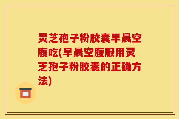 灵芝孢子粉胶囊早晨空腹吃(早晨空腹服用灵芝孢子粉胶囊的正确方法)