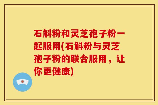 石斛粉和灵芝孢子粉一起服用(石斛粉与灵芝孢子粉的联合服用，让你更健康)