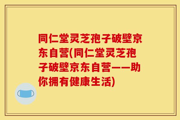 同仁堂灵芝孢子破壁京东自营(同仁堂灵芝孢子破壁京东自营——助你拥有健康生活)