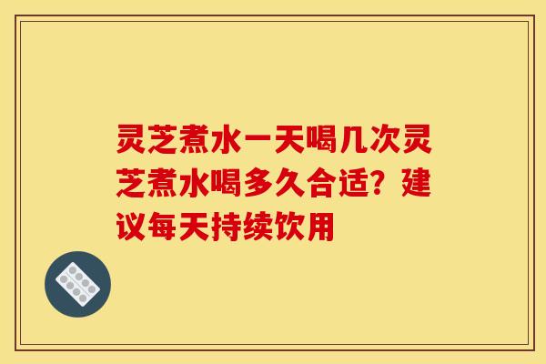 灵芝煮水一天喝几次灵芝煮水喝多久合适？建议每天持续饮用
