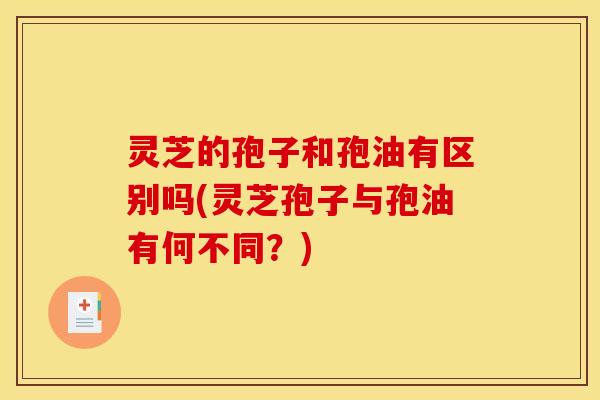 灵芝的孢子和孢油有区别吗(灵芝孢子与孢油有何不同?)