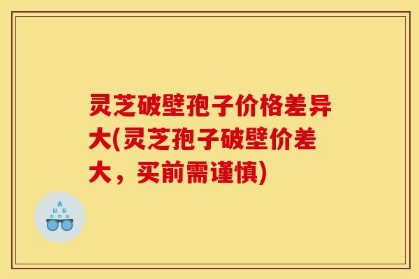 灵芝破壁孢子价格差异大(灵芝孢子破壁价差大，买前需谨慎)