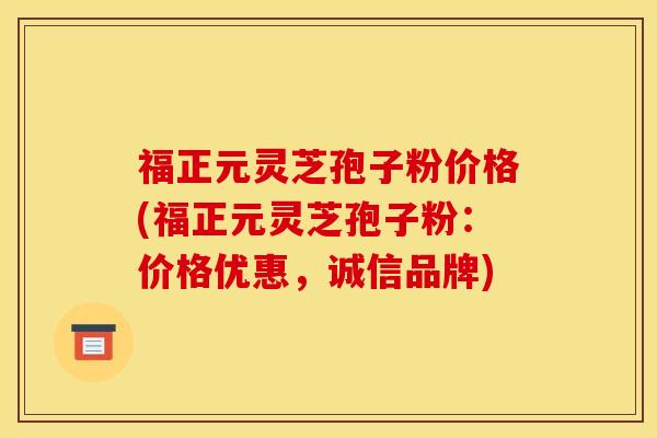 福正元灵芝孢子粉价格(福正元灵芝孢子粉:价格优惠,诚信品牌)