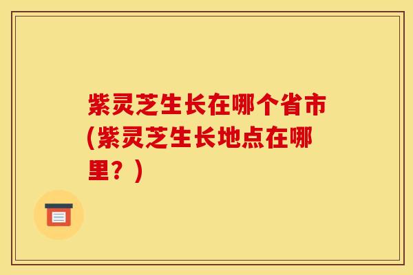 紫灵芝生长在哪个省市(紫灵芝生长地点在哪里?)