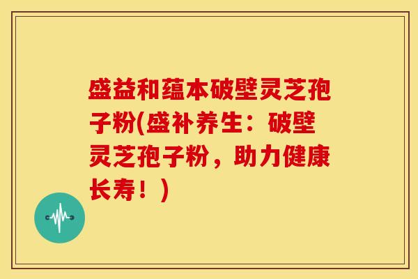 盛益和蕴本破壁灵芝孢子粉(盛补养生：破壁灵芝孢子粉，助力健康长寿！)