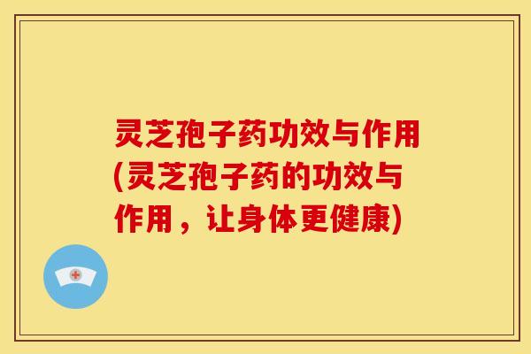 灵芝孢子药功效与作用(灵芝孢子药的功效与作用,让身体更健康)