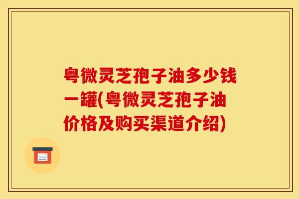 粤微灵芝孢子油多少钱一罐(粤微灵芝孢子油价格及购买渠道介绍)
