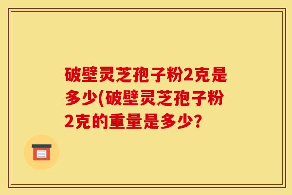 破壁灵芝孢子粉2克是多少(破壁灵芝孢子粉2克的重量是多少?