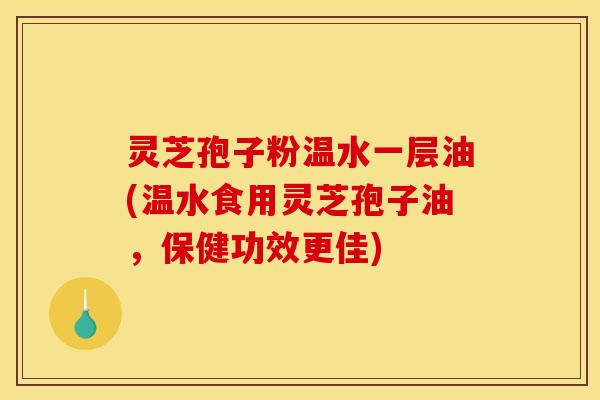灵芝孢子粉温水一层油(温水食用灵芝孢子油,保健功效更佳)