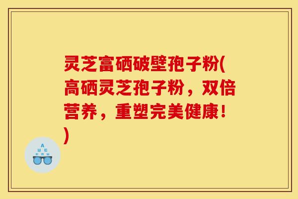 灵芝富硒破壁孢子粉(高硒灵芝孢子粉，双倍营养，重塑完美健康！)