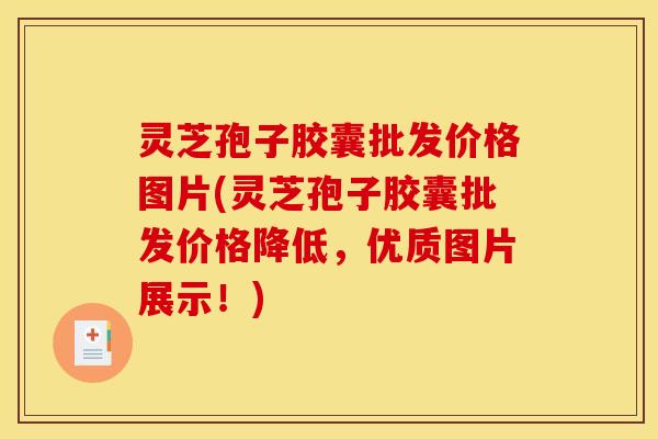 灵芝孢子胶囊批发价格图片(灵芝孢子胶囊批发价格降低，优质图片展示！)