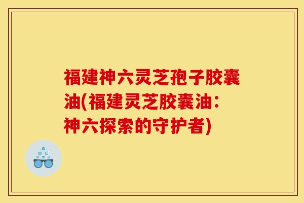 福建神六灵芝孢子胶囊油(福建灵芝胶囊油:神六探索的守护者)