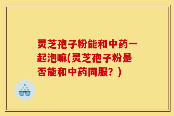 灵芝孢子粉能和中药一起泡嘛(灵芝孢子粉是否能和中药同服?)