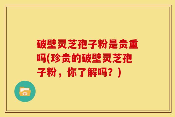 破壁灵芝孢子粉是贵重吗(珍贵的破壁灵芝孢子粉，你了解吗？)