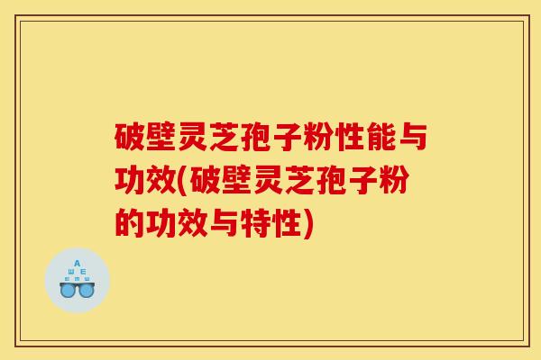 破壁灵芝孢子粉性能与功效(破壁灵芝孢子粉的功效与特性)