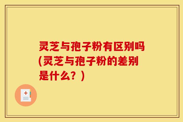 灵芝与孢子粉有区别吗(灵芝与孢子粉的差别是什么?)