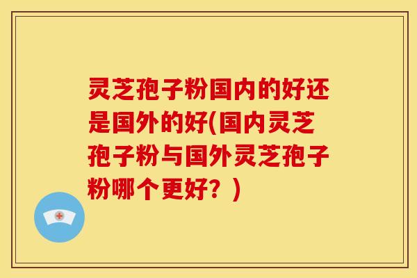 灵芝孢子粉国内的好还是国外的好(国内灵芝孢子粉与国外灵芝孢子粉哪个更好？)