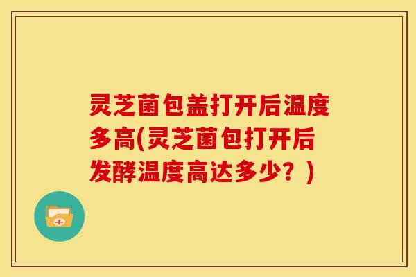 灵芝菌包盖打开后温度多高(灵芝菌包打开后发酵温度高达多少?)
